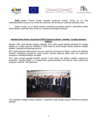 Saldū pastāv Tūrisma nozarē iesaistīto uzņēmumu klubiņš. Tomēr, lai arī citas
uzņēmējdarbības nozares un to tēmas tiktu aptvertas, tiek domāts par uzņēmēju biedrības izveidi
Saldus novadā. Lai arī Saldū darbojas Uzņēmēju konsultatīvā padome, pašvaldības vadība
izsaka atbalstu uzņēmēju kluba izveidei un ir gatava savstarpējam dialogam.

Aktīvākā darba devēju organizācija (DDO) Kurzemes reģionā – biedrība *Liepājas direktoru
padome*
Biedrību 1997. gadā dibināja Liepājas uzņēmēji, 2012. gada nogalē biedrībā pārstāvēti 42 Liepājas
pilsētas un novada uzņēmumi. Biedrība ir LDDK biedrs un darba devēju interešu pārstāvis Liepājas
pilsētas Trīspusējā konsultatīvajā padomē.
2012. gada padomes sēdē saņemti divi jauni uzņēmumu iesniegumi ar lūgumu uzņemt par biedrības
biedriem. Izskatīšana jautājumam notika janvāra mēneša padomes sēdes laikā. Abi uzņēmumu
iesniegumi, vienbalsīgi balsojot, akceptēti.
2013. gada pirmajā pusgadā biedrībā uzņemti 4 jauni biedri, kas pārstāv Liepājas uzņēmumus,
(piemēram, *Liepājas Ūdens* un *Liepājas Namu apsaimniekotājs*), kas kopumā savos uzņēmumos
nodarbina vairāk kā 500 darbinieku.

Foto: Biedrībā *Liepājas direktoru padome* sadarbības vizītē Liepājā viesojas *Rēzeknes Uzņēmēju
biedrība*

6

 