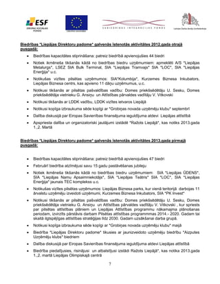 Biedrības *Liepājas Direktoru padome* galvenās īstenotās aktivitātes 2012.gada otrajā
pusgadā:


Biedrības kapacitātes stiprināšana: patreiz biedrībā apvienojušies 44 biedri



Notiek ikmēneša tikšanās kādā no biedrības biedru uzņēmumiem: apmeklēti A/S *Liepājas
Metalurgs*, LSEZ SIA Bulk Terminal, SIA *Liepājas Tramvajs* SIA *LOC*, SIA *Liepājas
Enerģija* u.c.



Notikušas vizītes pilsētas uzņēmumos: SIA*Kolumbija*, Kurzemes Biznesa Inkubators,
Liepājas Biznesa centrs, kas apvieno 11 dāņu uzņēmumus, u.c.



Notikusi tikšanās ar pilsētas pašvaldības vadību: Domes priekšsēdētāju U. Sesku, Domes
priekšsēdētāja vietnieku G. Ansiņu un Attīstības pārvaldes vadītāju V. Vitkovski



Notikusi tikšanās ar LDDK vadību, LDDK vizītes ietvaros Liepājā



Notikusi kopīga izbraukuma sēde kopīgi ar *Grobiņas novada uzņēmēju klubu* septembrī



Dalība diskusijā par Eiropas Savienības finansējuma ieguldījuma atdevi Liepājas attīstībā



Apspriesta dalība un organizatoriski jautājumi izstādē *Ražots Liepājā*, kas notiks 2013.gada
1.,2. Martā

Biedrības *Liepājas Direktoru padome* galvenās īstenotās aktivitātes 2013.gada pirmajā
pusgadā:


Biedrības kapacitātes stiprināšana: patreiz biedrībā apvienojušies 47 biedri



Februārī biedrība atzīmējusi savu 15 gadu pastāvēšanas jubileju



Notiek ikmēneša tikšanās kādā no biedrības biedru uzņēmumiem: SIA *Liepājas ŪDENS*,
SIA *Liepājas Namu Apsaimniekotājs*, SIA *Liepājas Teātris* SIA *LOC*, SIA *Liepājas
Enerģija* jaunais TEC komplekss u.c.



Notikušas vizītes pilsētas uzņēmumos: Liepājas Biznesa parks, kur vienā teritorijā darbojas 11
ārvalstu uzņēmēju izveidoti uzņēmumi, Kurzemes Biznesa Inkubators, SIA *PK Invest*



Notikusi tikšanās ar pilsētas pašvaldības vadību: Domes priekšsēdētāju U. Sesku, Domes
priekšsēdētāja vietnieku G. Ansiņu un Attīstības pārvaldes vadītāju V. Vitkovski , kur spriests
par pilsētas attīstības plāniem un Liepājas Attīstības programmu nākamajma plānošanas
periodam, izvirzīts pārstāvis darbam Pilsētas attīstības programmmas 2014.- 2020. Gadam tai
skaitā ilgtspējīgas attīstības stratēģijas līdz 2030. Gadam uzsākšanai darba grupā.



Notikusi kopīga izbraukuma sēde kopīgi ar *Grobiņas novada uzņēmēju klubu* maijā



Biedrība *Liepājas Direktoru padome* tikusies ar jaunizveidoto uzņēmēju biedrību *Aizputes
Uzņēmēju klubs* biedriem



Dalība diskusijā par Eiropas Savienības finansējuma ieguldījuma atdevi Liepājas attīstībā



Biedrība piedalījusies, risinājusi un atbalstījusi izstādi Ražots Liepājā*, kas notika 2013.gada
1.,2. martā Liepājas Olimpiskajā centrā

7

 