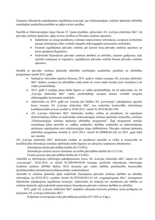 Ziņojums Sabiedrisko pakalpojumu regulēšanas komisijai, par elektroenerģijas sistēmas īpašnieka atbilstību
noteiktajām neatkarības prasībām un spēju ievērot saistības.
Saistībā ar Elektroenerģijas tirgus likuma 21.2
panta prasībām, apliecinām AS „Latvijas elektriskie tīkli”, kā
pārvades sistēmas īpašnieka, spēju ievērot saistības ar Pārvades sistēmas operatoru:
 Sadarboties un sniegt pienākumu veikšanai nepieciešamo informāciju, neizpaust ierobežotas
pieejas informāciju citām vertikāli integrēta elektroapgādes komersanta struktūrām;
 Finansēt ieguldījumus pārvades sistēmā, par kuriem lemj pārvades sistēmas operators un
kurus apstiprina Regulators;
 Nodrošināt finansējumu pārvades sistēmas darbībai un attīstībai, izņemot gadījumus, kad,
iepriekš saskaņojot ar regulatoru, ieguldījumus pārvades sistēmā finansē pārvades sistēmas
operators.
Saistībā ar pārvades sistēmas īpašnieka atbilstību noteiktajām neatkarības prasībām un atbilstības
programmas izpildi 2015. gadā:
 Saskaņā ar Akcionāru sapulces lēmumu, 2015. gadā ir veiktas izmaiņas AS „Latvijas elektriskie
tīkli” statūtos, nosakot, ka sabiedrības valde sastāv no viena valdes locekļa, kurš vienlaikus ir arī
valdes priekšsēdētājs.
 2015. gadā ir noslēgts jauns darba līgums ar valdes priekšsēdētāju, kā arī apliecinām, ka AS
„Latvijas elektriskie tīkli” valdes priekšsēdētājs neieņem amatus vertikāli integrēta
elektroapgādes komersanta struktūrās.
 Apliecinām, ka 2015. gadā nav izmaiņu pēc būtības AS „Latvenergo” pakalpojumu apjomā,
kurus izmanto AS „Latvijas elektriskie tīkli”, kas nodrošina komerciālās informācijas
konfidencialitāti un kuri nosūtīti ar 30.08.2012. vēstuli Nr.20VL00-04-1306.
 AS „Latvijas elektriskie tīkli” darbinieku tiesības, rīcības un pienākumi, lai nepieļautu
diskriminējošas rīcības un nodrošinātu elektroenerģijas sistēmas īpašnieka neatkarību, noteiktas
„Elektroenerģijas sistēmas īpašnieka atbilstības programmā”. Šajā programmā noteikts
uzturēšanas plāns attiecībā uz vadības neatkarību, darbības neatkarību un diskriminējošas
attieksmes nepieļaušanu pret elektroenerģijas tirgus dalībniekiem. Pārvades sistēmas īpašnieka
atbilstības programma nosūtīta ar 24.01.2013. vēstuli Nr.200400-05-242 un 2015. gada laikā
nav mainīta.
AS „Latvijas elektriskie tīkli” darbinieku tiesības un pienākumi attiecībā uz rīcību ar komerciālu un
konfidenciālu informāciju noteiktas darbinieku darba līgumos un sekojošos uzņēmuma dokumentos:
Informācijas drošas pārvaldības kārtība (K-5/2-081);
Informācijas sistēmu resursu lietošanas un tiesību pārvaldības kārtība (K-t1/2-114);
Fizisko personu datu pārvaldības kārtība (K-5/2-082).
Attiecībā uz informācijas tehnoloģiju pakalpojumiem, kurus AS „Latvijas elektriskie tīkli” saņem no AS
„Latvenergo”, 24.02.2016. ar vēstuli Nr.20SV00-08/50 iesniegts sertificēta informācijas tehnoloģiju
(sistēmu) auditora (KPMG Baltics SIA) atzinums par veikto darbību pietiekamību komerciālās
(konfidenciālās) informācijas konfidencialitātes nodrošināšanai.
Attiecībā uz sistēmas īpašnieka spēju nodrošināt finansējumu pārvades sistēmas darbībai un attīstībai
informējam, ka 05.03.2012. nosūtīta vēstule Nr.20VL00-04-314 AS „Augstsprieguma tīkls”, iesniegšanai
Sabiedrisko pakalpojumu regulēšanas komisijai. Apliecinām, ka situācija nav mainījusies pēc būtības un
sistēmas īpašnieks spēj nodrošināt nepieciešamo finansējumu pārvades sistēmas darbībai un attīstībai.
2015. gadā AS „Latvijas elektriskie tīkli” adaptētas sekojošas koncerna politikas, kuras pielāgotas un
pieņemtas AS „Latvijas elektriskie tīkli”:
Krāpšanas un korupcijas riska pārvaldīšanas politika (P-1-024 uz 4 lpp.),
 