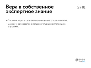 5 / 18
—— Заказчик верит в свое экспертное знание о пользователях.
—— Заказчик сомневается в пользовательских компетенциях
и знаниях.
Вера в собственное
экспертное знание
 