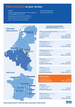 ZINQ Valence
ZINQ Lyon
ZINQ Mâcon
ZINQ Bordeaux
ZINQAuvergne
ZINQ Normandie
ZINQ Val de Loire
ZINQArdennes
DIVISIES & BRUIKBARE
BADAFMETINGEN (L x B x D)
ZINQ-Veenoord Poedercoating (Nieuw Amsterdam)
T +31 (0)591 65 29 90
zincoat@zinq.com L x B x D
power en free lijn 6,00 x 0,50 x 2,50
handlijn 9,00 x 3,00 x 2,80
ZINQ-Antwerpen (Schoten)
T +32 (0)3 647 02 55
antwerpen@zinq.com L x B x D
bruikbare badafmeting 18,50 x 1,80 x 2,90
ZINQ-Veenoord (Veenoord)
T +31 (0)591 55 13 23
zincoat@zinq.com L x B x D
bruikbare badafmeting 8,25 x 2,00 x 2,90
ZINQ-Gent (Gent-Zeehaven)
T +32 (0)9 251 62 97
gent@zinq.com L x B x D
bruikbare badafmeting 15,50 x 1,50 x 2,50
ZINQ-Pelt (Overpelt)
T +32 (0)11 80 05 55
overpelt@zinq.com L x B x D
bruikbare badafmeting 8,00 x 1,85 x 2,75
ZINQ-Houthalen
T +32 (0)11 52 37 39
houthalen@zinq.com L x B x D
bruikbare badafmeting 9,30 x 2,45 x 2,90
ZINQ-Ieper
T +32 (0)57 20 65 05
ieper@zinq.com L x B x D
bruikbare badafmeting 7,35 x 1,42 x 2,40
ZINQ-Charleroi (Pont-de-Loup)
T +32 (0)71 39 20 00
charleroi@zinq.com L x B x D
bruikbare badafmeting 7,00 x 1,80 x 3,00
ZINQ France
ZINQ-België
ZINQ-Nederland
ZINQ-Charleroi
ZINQ-Ieper
ZINQ-Pelt
Staal verduurzamen is wat we doen, duurzaam is wat we zijn
ZINQ-Antwerpen
ZINQ-Gent
ZINQ-Veenoord Poedercoating
ZINQ-Veenoord
•	 ZINQ360
•	 Bruikbare badafmetingen: 9300 x 2450 x 2900 mm
met dompelgewicht tot 10 ton
•	 Lange lengtes in dubbel dip tot 15000 mm
•	 Dompelsysteem voor warmtewisselaars
•	 Laden in zeecontainers op aanvraag
•	 Flexibele openingsuren
•	 DASt-022 certificering
ZINQ-Houthalen at your service
ZINQ-Houthalen
 