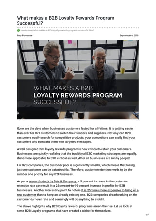 Reny Punnoose September 6, 2018
What makes a B2B Loyalty Rewards Program
Successful?
zinrelo.com/what-makes-a-b2b-loyalty-rewards-program-successful.html
Gone are the days when businesses customers lasted for a lifetime. It is getting easier
than ever for B2B customers to switch their vendors and suppliers. Not only can B2B
customers easily search for competitive products, your competitors can easily find your
customers and bombard them with targeted messages.
A well designed B2B loyalty rewards program is now critical to retain your customers.
Businesses are quickly realizing that the traditional B2C marketing strategies are equally,
if not more applicable to B2B vertical as well. After all businesses are run by people!
For B2B companies, the customer pool is significantly smaller, which means that losing
just one customer can be catastrophic. Therefore, customer retention needs to be the
number one priority for any B2B business.
As per a research study by Bain & Company , a 5 percent increase in the customer-
retention rate can result in a 25 percent-to-95 percent increase in profits for B2B
businesses. Another interesting point to note is It is 25 times more expensive to bring on a
new customer than to keep an already existing one. B2B companies dread working on the
customer-turnover rate and seemingly will do anything to avoid it.
The above highlights why B2B loyalty rewards programs are on the rise. Let us look at
some B2B Loyalty programs that have created a niche for themselves.
1/7
 