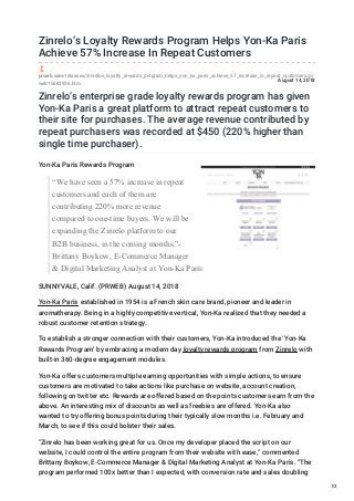 August 14, 2018
Zinrelo’s Loyalty Rewards Program Helps Yon-Ka Paris
Achieve 57% Increase In Repeat Customers
prweb.com/releases/zinrelos_loyalty_rewards_program_helps_yon_ka_paris_achieve_57_increase_in_repeat_customers/pr
web15682936.htm
Zinrelo’s enterprise grade loyalty rewards program has given
Yon-Ka Paris a great platform to attract repeat customers to
their site for purchases. The average revenue contributed by
repeat purchasers was recorded at $450 (220% higher than
single time purchaser).
Yon-Ka Paris Rewards Program
“We have seen a 57% increase in repeat
customers and each of them are
contributing 220% more revenue
compared to one-time buyers. We will be
expanding the Zinrelo platform to our
B2B business, in the coming months."-
Brittany Boykow, E-Commerce Manager
& Digital Marketing Analyst at Yon-Ka Paris
SUNNYVALE, Calif. (PRWEB) August 14, 2018
Yon-Ka Paris established in 1954 is a French skin care brand, pioneer and leader in
aromatherapy. Being in a highly competitive vertical, Yon-Ka realized that they needed a
robust customer retention strategy.
To establish a stronger connection with their customers, Yon-Ka introduced the ‘Yon-Ka
Rewards Program’ by embracing a modern day loyalty rewards program from Zinrelo with
built-in 360-degree engagement modules.
Yon-Ka offers customers multiple earning opportunities with simple actions, to ensure
customers are motivated to take actions like purchase on website, account creation,
following on twitter etc. Rewards are offered based on the points customers earn from the
above. An interesting mix of discounts as well as freebies are offered. Yon-Ka also
wanted to try offering bonus points during their typically slow months i.e. February and
March, to see if this could bolster their sales.
"Zinrelo has been working great for us. Once my developer placed the script on our
website, I could control the entire program from their website with ease,” commented
Brittany Boykow, E-Commerce Manager & Digital Marketing Analyst at Yon-Ka Paris. “The
program performed 100x better than I expected, with conversion rate and sales doubling
1/3
 