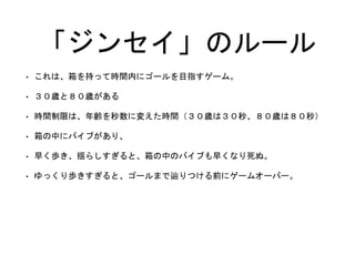 「ジンセイ」のルール
• これは、箱を持って時間内にゴールを目指すゲーム。
• ３０歳と８０歳がある
• 時間制限は、年齢を秒数に変えた時間（３０歳は３０秒、８０歳は８０秒）
• 箱の中にバイブがあり、
• 早く歩き、揺らしすぎると、箱の中のバイブも早くなり死ぬ。
• ゆっくり歩きすぎると、ゴールまで辿りつける前にゲームオーバー。
 