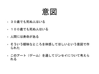 意図
• ３０歳でも死ぬ人はいる
• １００歳でも死ぬ人はいる
• 人間には寿命がある
• そういう曖昧なところを体感してほしいという意図で作
られた
• このアート（ゲーム）を通してジンセイについて考えら
れる
 