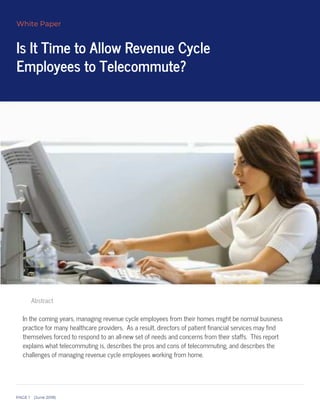 Is It Time to Allow Revenue Cycle
Employees to Telecommute?
White Paper
PAGE June 8
 
 
 
 
 
Abstract
In the coming years, managing revenue cycle employees from their homes might be normal business
practice for many healthcare providers. As a result, directors of patient financial services may find
themselves forced to respond to an all-new set of needs and concerns from their staffs. This report
explains what telecommuting is, describes the pros and cons of telecommuting, and describes the
challenges of managing revenue cycle employees working from home.
 