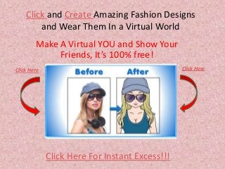Click and Create Amazing Fashion Designs
and Wear Them In a Virtual World
Make A Virtual YOU and Show Your
Friends, It’s 100% free!
Click Here For Instant Excess!!!
Click Here Click Here
 