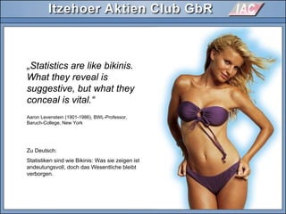Aaron Levenstein (1901-1986), BWL-Professor,
Baruch-College, New York
„Statistics are like bikinis.
What they reveal is
suggestive, but what they
conceal is vital.“
Zu Deutsch:
Statistiken sind wie Bikinis: Was sie zeigen ist
andeutungsvoll, doch das Wesentliche bleibt
verborgen.
 