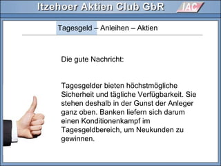 Tagesgeld – Anleihen – Aktien
Die gute Nachricht:
Tagesgelder bieten höchstmögliche
Sicherheit und tägliche Verfügbarkeit. Sie
stehen deshalb in der Gunst der Anleger
ganz oben. Banken liefern sich darum
einen Konditionenkampf im
Tagesgeldbereich, um Neukunden zu
gewinnen.
 