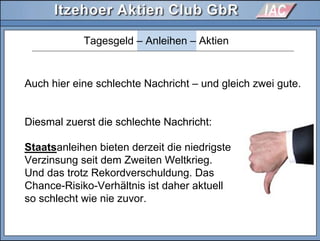 Tagesgeld – Anleihen – Aktien
Auch hier eine schlechte Nachricht – und gleich zwei gute.
Diesmal zuerst die schlechte Nachricht:
Staatsanleihen bieten derzeit die niedrigste
Verzinsung seit dem Zweiten Weltkrieg.
Und das trotz Rekordverschuldung. Das
Chance-Risiko-Verhältnis ist daher aktuell
so schlecht wie nie zuvor.
Diesmal zuerst die schlechte Nachricht:
 