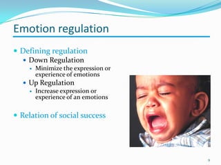 Emotion regulation
 Defining regulation
 Down Regulation
 Minimize the expression or
experience of emotions
 Up Regulation
 Increase expression or
experience of an emotions
 Relation of social success
9
 
