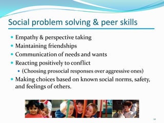 Social problem solving & peer skills
 Empathy & perspective taking
 Maintaining friendships
 Communication of needs and wants
 Reacting positively to conflict
 (Choosing prosocial responses over aggressive ones)
 Making choices based on known social norms, safety,
and feelings of others.
10
 