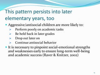 This pattern persists into later
elementary years, too
 Aggressive/antisocial children are more likely to:
 Perform poorly on academic tasks
 Be held back in later grades
 Drop out later on
 Continue antisocial behavior
 It is necessary to pinpoint social-emotional strengths
and weaknesses early to ensure long-term well-being
and academic success (Raver & Knitzer, 2002)
13
 