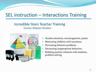 Incredible Years Teacher Training
Carolyn Webster-Stratton
20
 Teacher attention, encouragement, praise
 Motivating children with incentives
 Preventing behavior problems
 Decreasing inappropriate behaviors
 Building positive relations with students,
problem solving
SEL instruction – Interactions Training
 
