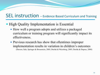  High Quality Implementation is Essential
 How well a program adopts and utilizes a packaged
curriculum or training program will significantly impact its
effectiveness.
 Previous research has show that oftentimes improper
implementation results in variation in children’s outcomes
(Derzon, Sale, Springer & Brounstein, 2005; Durlak & Weissberg, 2005; Durlak & Dupree, 2008)
22
SEL instruction – Evidence Based Curriculum and Training
 