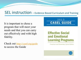 It is important to chose a
program that will meet your
needs and that you can carry
out effectively and with high
fidelity.
Check out http://casel.org/guide
to access the Guide
SEL instruction – Evidence Based Curriculum and Training
 