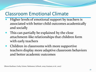  Higher levels of emotional support by teachers is
associated with better child outcomes academically
and socially
 This can partially be explained by the close
attachment-like relationships that children form
with early teachers
 Children in classrooms with more supportive
teachers display more adaptive classroom behaviors
and better academic outcomes
(Rimm-Kaufman, Curby, Grimm, Nathanson, & Brock, 2009; Graziano, et al., 2007)
28
Classroom Emotional Climate
 
