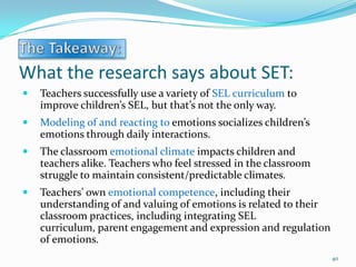 What the research says about SET:
 Teachers successfully use a variety of SEL curriculum to
improve children’s SEL, but that’s not the only way.
 Modeling of and reacting to emotions socializes children’s
emotions through daily interactions.
 The classroom emotional climate impacts children and
teachers alike. Teachers who feel stressed in the classroom
struggle to maintain consistent/predictable climates.
 Teachers’ own emotional competence, including their
understanding of and valuing of emotions is related to their
classroom practices, including integrating SEL
curriculum, parent engagement and expression and regulation
of emotions.
40
 