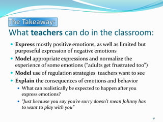 What teachers can do in the classroom:
 Express mostly positive emotions, as well as limited but
purposeful expression of negative emotions
 Model appropriate expressions and normalize the
experience of some emotions (“adults get frustrated too”)
 Model use of regulation strategies teachers want to see
 Explain the consequences of emotions and behavior
 What can realistically be expected to happen after you
express emotions?
 “Just because you say you’re sorry doesn’t mean Johnny has
to want to play with you”
41
 