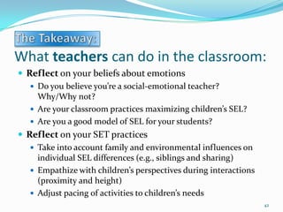 What teachers can do in the classroom:
 Reflect on your beliefs about emotions
 Do you believe you’re a social-emotional teacher?
Why/Why not?
 Are your classroom practices maximizing children’s SEL?
 Are you a good model of SEL for your students?
 Reflect on your SET practices
 Take into account family and environmental influences on
individual SEL differences (e.g., siblings and sharing)
 Empathize with children’s perspectives during interactions
(proximity and height)
 Adjust pacing of activities to children’s needs
42
 