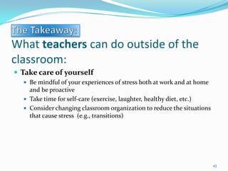 What teachers can do outside of the
classroom:
 Take care of yourself
 Be mindful of your experiences of stress both at work and at home
and be proactive
 Take time for self-care (exercise, laughter, healthy diet, etc.)
 Consider changing classroom organization to reduce the situations
that cause stress (e.g., transitions)
43
 
