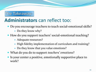 Administrators can reflect too:
 Do you encourage teachers to teach social-emotional skills?
 Do they know why?
 How do you support teachers’ social-emotional teaching?
 Adequate resources?
 High fidelity implementation of curriculum and training?
 Do they know that you value emotions?
 What do you do to support teachers’ emotions?
 Is your center a positive, emotionally supportive place to
work?
44
 
