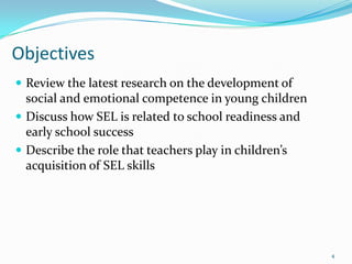 Objectives
 Review the latest research on the development of
social and emotional competence in young children
 Discuss how SEL is related to school readiness and
early school success
 Describe the role that teachers play in children’s
acquisition of SEL skills
4
 