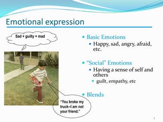  Basic Emotions
 Happy, sad, angry, afraid,
etc.
 “Social” Emotions
 Having a sense of self and
others
 guilt, empathy, etc
 Blends
Emotional expression
“You broke my
truck--I am not
your friend.”
Sad + guilty + mad
7
 