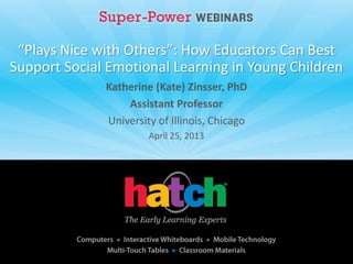“Plays Nice with Others”: How Educators Can Best
Support Social Emotional Learning in Young Children
Katherine (Kate) Zinsser, PhD
Assistant Professor
University of Illinois, Chicago
April 25, 2013
 