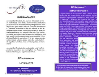 EZ Swimmer®
                                                                                          Instruction Guide
                                                                           Congratulations on your purchase of the Ultimate Water
                                                                           Workout™, the world’s finest multi-functional aquatic
                      OUR GUARANTEE                                        resistance training (water calisthenics), aptly named the
                                                                           EZ Swimmer®. American Son Products, Inc. (ASP) is
     American Son Products, Inc. is proud of this state-of-the-            very proud to present this innovative water calisthenics
     art product aptly name the EZ Swimmer® because it allows              tool. To give you maximum benefit, we have provided
     you to exercise in the water without getting sensitive areas          this short guide to serve as a starting point. Within this
     of your face in the water. The ASP Team has designed the              guide, the ASP Team has provided information about
     EZ Swimmer® specifically to help you exercise, to add re-             the product, about your heart rate and water exercise,
     sistance to your aquatic training program and to allow you            the benefits of resistance training and also two varia-
                                                                           tions on one of our most popular exercise movements,
     to effectively target your optimum heart rate. This Instruc-
                                                                           the Seated Balance. Combine this instruction guide
     tion Guide is provided to you as a starting point for the very        with our Exercise Poster and you now have over 7 dif-
     best aquatic resistance exercise program available. Com-              ferent exercises. That’s
     plete satisfaction is guaranteed. If for any reason, you are          just the beginning! Many
     not completely satisfied, please return the product within            other exercises are also
     30 days for a full refund. See our return policies for more           possible with this innova-
     details.                                                              tive tool. Consult your per-
                                                                           sonal trainer for other
                                                                           beneficial exercises. Like
     American Son Products, Inc. is pleased to bring this fine
                                                                           all sports, exercise is a skill
     product to you and we love hearing from you. Please con-              and best accomplished un-
     tact us and share your experiences with us.                           der the direction and guid-
                                                                           ance of a personal trainer.
                                                                           This instruction guide is not
                                                                           meant to be comprehen-
                      EZSwimmer.com                                        sive; it is meant merely as
                                                                           a starting point.
                         1.877.4EZ.SWIM
                                                                         Exercise does more than just help you look good.
                                                                      It alleviates stress, elevates mood, improves the qual-
                    EZ Swimmer®                                           ity of your sleep, enhances your overall health.
           The Ultimate Water Workout!™
                                                                                                                                1
24
                        ©2007 American Son Products, Inc.
 