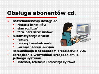Obsługa abonentów cd. natychmiastowy dostęp do: historia kontaktów stan rozliczeń terminarz serwisantów automatyzacja druku: faktury umowy i oświadczenia korespondencja seryjna komunikacja z abonentem przez serwis EOS zarządzanie wszystkimi urządzeniami z jednego systemu Internet, telefonia i telewizja cyfrowa 