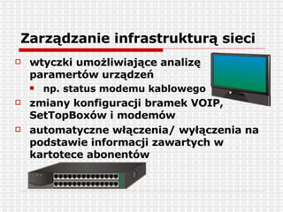 Zarządzanie infrastrukturą sieci wtyczki umożliwiające analizę paramertów urządzeń np. status modemu kablowego zmiany konfiguracji bramek VOIP, SetTopBoxów i modemów automatyczne włączenia/ wyłączenia na podstawie informacji zawartych w kartotece abonentów 