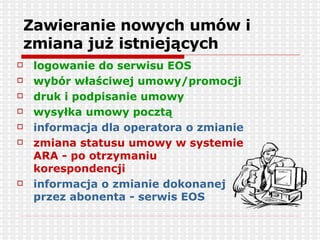 Zawieranie nowych umów i zmiana już istniejących logowanie do serwisu EOS  wybór właściwej umowy/promocji druk i podpisanie umowy wysyłka umowy pocztą  informacja dla operatora o zmianie  zmiana statusu umowy w systemie ARA - po otrzymaniu korespondencji informacja o zmianie dokonanej przez abonenta - serwis EOS   