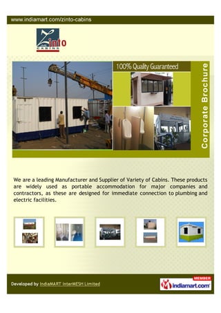 We are a leading Manufacturer and Supplier of Variety of Cabins. These products
are widely used as portable accommodation for major companies and
contractors, as these are designed for immediate connection to plumbing and
electric facilities.
 