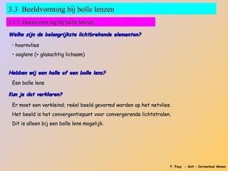 3.3 Beeldvorming bij bolle lenzen
3.3.3 Beeldvorm ing bij bolle lenzen

Welke zijn de belangrijkste lichtbrekende elementen?

 • hoornvlies

 • ooglens (+ glasachtig lichaam)


Hebben wij een holle of een bolle lens?
 Een bolle lens

Kun je dat verklaren?

 Er moet een verkleind; reëel beeld gevormd worden op het netvlies.
 Het beeld is het convergentiepunt voor convergerende lichtstralen.
 Dit is alleen bij een bolle lens mogelijk.




                                                                  P. Feys - Sint – Jorisschool Menen
 