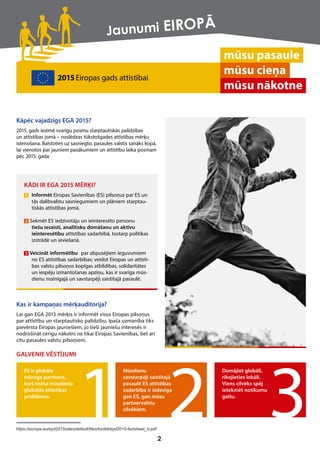 KĀDI IR EGA 2015 MĒRĶI?
1 Informēt Eiropas Savienības (ES) pilsoņus par ES un
tās dalībvalstu sasniegumiem un plāniem starptau-
tiskās attīstības jomā.
2 Sekmēt ES iedzīvotāju un ieinteresēto personu
tiešu iesaisti, analītisku domāšanu un aktīvu
ieinteresētību attīstības sadarbībā, tostarp politikas
izstrādē un ieviešanā.
3 Veicināt informētību par abpusējiem ieguvumiem
no ES attīstības sadarbības; veidot Eiropas un attīstī-
bas valstu pilsoņos kopīgas atbildības, solidaritātes
un iespēju izmantošanas apziņu, kas ir svarīga mūs-
dienu mainīgajā un savstarpēji saistītajā pasaulē.
mūsu pasaule
mūsu cieņa
mūsu nākotne
Kāpēc vajadzīgs EGA 2015?
2015. gads iezīmē svarīgu posmu starptautiskās palīdzības
un attīstības jomā – noslēdzas tūkstošgades attīstības mērķu
īstenošana. Balstoties uz sasniegto, pasaules valstis sanāks kopā,
lai vienotos par jauniem pasākumiem un attīstību laika posmam
pēc 2015. gada.
Kas ir kampaņas mērķauditorija?
Lai gan EGA 2015 mērķis ir informēt visus Eiropas pilsoņus
par attīstību un starptautisko palīdzību, īpaša uzmanība tiks
pievērsta Eiropas jauniešiem, jo tieši jauniešu interesēs ir
nodrošināt cerīgu nākotni ne tikai Eiropas Savienības, bet arī
citu pasaules valstu pilsoņiem.
GALVENIE VĒSTĪJUMI
2015Eiropas gads attīstībai
ES ir globāla
mēroga partneris,
kurš risina mūsdienu
globālās attīstības
problēmas.
Mūsdienu
savstarpēji saistītajā
pasaulē ES attīstības
sadarbība ir izdevīga
gan ES, gan mūsu
partnervalstu
cilvēkiem.
Domājiet globāli,
rīkojieties lokāli.
Viens cilvēks spēj
ietekmēt notikumu
gaitu.
2
https://europa.eu/eyd2015/sites/default/files/toolkit/eyd2015-factsheet_lv.pdf
Jaunumi EIROPĀ
 