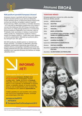 INFORMĒ-
JIET!
Pievienojieties EGA 2015 kampaņai tiešsaistē!
Uzziniet jaunumus kampaņas oﬁciālajā vietnē
(europa.eu/eyd2015), pievienojieties sarunām
sociālajos tīklos –Twitter (#EYD2015) unFacebook.
Infograﬁku, tiešsaistes reklāmkarogus, akcijas reklām-
kadrus un citus materiālus var lejupielādēt no EGA2015
vietnes. Lai piedalītos debatēs un saņemtu jaunākās
ziņas, jūs varat arī piebiedroties grupai„European Year
for Development 2015” platformā capacity4dev.eu .
Ciešākai sadarbībai jūs varat iesaistīties mūsu pasāku-
mos visā ES, kā arī popularizēt kampaņu, izmantojot
savu zīmolu kopā ar EGA 2015.
europa.eu/eyd2015
#EYD2015
EuropeanYearForDevelopment2015
Kādi pasākumi paredzēti kampaņas ietvaros?
Kampaņas ietvaros ir paredzēti tādi lieli Eiropas mēroga
pasākumi kā EGA konference par dzimumu līdztiesību,
Eiropas attīstības dienas un Kapučinska lekcijas (Kapuscinski
Lectures) par attīstību, ko kopīgiem spēkiem organizē
Eiropas Komisija, UNDP, universitātes un attīstības domnīcas,
– šie ir tikai daži no plānotājiem pasākumiem, kuru mērķis ir
veicināt informētību par EGA 2015 Eiropas Savienībā. Kam-
paņa ietvers arī vietēja mēroga konferences un ieinteresēto
personu pasākumus dalībvalstīs, kā arī interneta, radio un
TV debates, skolu sacensības un mākslas un sporta tēmai
veltītus pasākumus. Vietējā līmeņa pasākumu mērķis ir
iesaistīt visu kopienu EGA2015 – veidot saikni starp cilvēkiem
un lēmumu pieņēmējiem, diskutējot par pasākumu plānu,
kas īstenojams pēc 2015. gada.
EGA 2015 pasākumus atbalstīs partneri un vēstnieki visā
Eiropas Savienībā – ES iestādes, ES dalībvalstis, pilsoniskā
sabiedrība, starptautiskās organizācijas (gan privātā, gan
publiskā sektora) un brīvprātīgie. Sadarbības partneriem būs
iespējas ietekmēt EGA 2015 gaitu tiešsaistē, lai tā nebūtu tikai
augstākās varas organizēta kampaņa, bet darbotos arī vietējās
sabiedrības līmenī.
TEMATISKIE MĒNEŠI
Kampaņas gaitā katrs mēnesis būs veltīts atsevišķai
tēmai par attīstību pasaulē:
Janvāris: EIROPA PASAULĒ
Febru ris:ā IZGLĪTĪBA
Marts: SIEVIETES UN MEITENES
Aprīlis: VESELĪBA
Maijs: MIERS UN DROŠĪBA
Jūnijs: ILGTSPĒJĪGA ZAĻA ATTĪSTĪBA, CIENĪGS
DARBS UN UZŅĒMĒJDARBĪBA
Jūlijs: BĒRNI UN JAUNIEŠI
Augusts: HUMĀNĀ PALĪDZĪBA
Septembris: DEMOGRĀFIJA UN MIGRĀCIJA
Oktobris: PĀRTIKAS DROŠĪBA
Novembris: ILGTSPĒJĪGA ATTĪSTĪBA UN KLIMATA
POLITIKA
Decembris: CILVĒKTIESĪBAS UN PĀRVALDĪBA
3
https://europa.eu/eyd2015/sites/default/files/toolkit/eyd2015-factsheet_lv.pdf
Jaunumi EIROPĀ
 