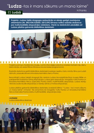 "Ludza
H.Franks
Projekta „Ludzas Lielās sinagogas restaurācija un ebreju garīgā mantojuma
atdzimšana (Nr. ERZLV04/GSKMS /2013/09) ietvaros notika radošās drabnīcas
par multumediālās ekspozīcijas veidošanu. Vienā no darbnīcām piedalījās arī
Ludzas pilsētas galvenās bibliotēkas darbinieki.
ES Ludzā
44
-tas ir mans sākums un mana laime"
Projekta partneru Hordlandas Muzeju centra (Norvēģija) pārstāve Mariela Norheim triju dienu
laikā mācīja, kā veidot filmas Windows Movie Maker programmmā.
Radošās darbnīcas gaitā bibliotēkas darbinieki izveidoja nepilnu četru minūšu filmu par Ludzā
dzimušo, pasaules slaveno kinodokumentalistu Hercu Franku.
Renovētajā Ludzas Lielajā sinagogā tiks veidota Ludzas Novadpētniecības muzeja filiāle un
pakāpeniski izveidotas četras ekspozīcijas: Ludzas geto ekspozīcija, fotogrāfa Vulfa Franka un
kinodokumentālista Herca (Gercela) Franka darbu multimediālo ekspozīcija, Ludzas ebreju
vēstures audiovizuālo ekspozīcija un ebreju dzīves un ticības ekspozīcija.
Ludzas pilsētas galvenās bibliotēkas darbinieku izveidotā īsfilma ““Ludza - tas ir mans sākums
un mana laime” H.Franks” tiks izmantota kā fotogrāfa Vulfa Franka un kinodokumentālista
Herca (Gercela) Franka darbu multimediālās ekspozīcijas daļa.
I.KUŠNERE
Ludzas bibliotēkas direktore
 