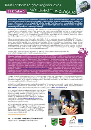 6
Tūristu ērtībām Latgales reģionā ievieš
MODERNĀS TEHNOLOĢIJASES Krāslavā
Krāslavas un Ilūkstes novada pašvaldības sadarbībā ar Dabas aizsardzības pārvaldi Latvijas - Lietuvas
pārrobežu sadarbības programmas projekta „E-pieejamība” ietvaros dažādoja dabas izglītības un
tūrisma informācijas centrus Latgalē, kā arī citur Latvijā. Projekta partneri ir uzstādījuši informācijas
terminālus, sagatavojuši virtuālās tūres, kā arī gatavo mobilo aplikāciju par dabas tūrisma un atpūtas
iespējām gan Latgalē, gan citur Latvijas teritorijā.
Krāslavas pilsētvidē ir uzstādīti pieci informācijas stendi „Sveicināti Krāslavā” ar QR kodiem. Izveidotais audio gids
par 15 tūrisma objektiem ļaus gan tūristiem, gan vietējiem iedzīvotājiem noklausīties stāstu par katru no tūrisma
objektiem latviešu, angļu vai krievu valodā visērtākajā veidā – Apple telefonu īpašnieki to var izdarīt ielādējot
aplikāciju AppStore un lietot to pēc nepieciešamības, savukārt otra iespēja noklausīties audio gidu tiks piedāvāta
izmantojot Lattelecom bezmaksas līniju, kur uzzvanot un nospiežot objekta kodu varēs noklausīties nepieciešamo
informāciju. Uzstādītais interaktīvais kiosks veikalā "Maxima" foajē, Rīgas ielā 28, ir ceļvedis tūrisma informācijas
meklēšanā, atjaunotajā www.visitkraslava.com mājas lapā. Šeit viegli, ērti un pārskatāmi varēs atrast tūrisma
aktualitātes, objektus, un vispārējo tūrisma informāciju latviešu, lietuviešu, angļu, vācu un krievu valodās. Virtuālā
ekskursija Krāslavā , kura ir pielāgota arī iPhone un iPad ierīcēm, ir
mūsdienīgs un radošs risinājums, kas ļaus ikvienam iepazīt pilsētu no cita skatu punka jums ērtā laikā un vietā.
Tehnoloģiju attīstība un inovatīvo tehnoloģiju pielietošana mūsdienās ir ļoti aktuāla, tādēļ izstrādātie inovatīvie
tūrisma produkti nodrošinās kvalitatīvu pakalpojumu sniegšanu Krāslavas pilsētas un novada viesiem!
Informācijas un komunikāciju tehnoloģiju (IKT) attīstība un inovatīvo tehnoloģiju pielietošana mūsu ikdienā strauji
palielinās. Bezvadu internets, informācijas termināli, QR kodi, mobilās aplikācijas un citas IKT inovācijas sekmē
dažādu dzīves jomu, tai skaitā tūrisma attīstību. Tas ļauj papildināt ierasto tūrisma informācijas materiālu klāstu -
drukātās kartes, ceļvežus u.c.ar mūsdienīgiem uzziņas avotiem. Būtiski, lai šīs tehnoloģijas kļūtu pieejamas arī valsts
pierobežas reģionos, kur tūrisms ir nozīmīga vietējās ekonomikas sastāvdaļa.
Kā viena no projekta partneru īstenotajām aktivitātēm šī mērķa sasniegšanai projekta „E-PIEEJAMĪBA” ietvaros ir
dažādos Latvijas dabas izglītības un tūrisma informācijas centros uzstādītie informācijas termināli. Ar to palīdzību
ikviens apmeklētājs turpmāk varēs ērti iegūt gan vispārēju tūrisma informāciju, gan iepazīties ar dabas tūrisma
aktualitātēm. Seši no informācijas termināliem ir pieejami Latgales reģionā – Krāslavas pilsētā, Ilūkstē, Dvietes
senlejā, Naujenē, un Andrupenē, kā arī Dabas aizsardzības pārvaldes Dabas izglītības centrā „Rāzna” (Lipuškos).
Termināli izvietoti vēl vairākas vietās Latvijā, tostarp Kolkasraga tūrisma informācijas centrā, Dundagas, Vaiņodes,
Nīcas, novadā, kā arī sešās vietās Lietuvas teritorijas pierobežā.
Tuvākajā laikā, tiks izstrādāta mobilā aplikācija, ar kuras palīdzību tūrisma informāciju varēs ērti
izmantot arī mobilajās ierīcēs – viedtālruņos, planšetdatoros.
Projekta aktivitāšu īstenošanas rezultātā Ilūkstes novadā ir uzstādīti pieci informācijas izvietošanas stendi ar īsu info
par vienu no novada nozīmīgākajām dabas un kultūrvēsturiskajām vērtībām – dabas parku „Dvietes paliene”. Uz
stendiem ir pieejami arī QR kodi, kuru pielietošana ļauj iegūt plašāku informāciju gan par dabas parku, gan citiem
tūrisma un atpūtas objektiem Ilūkstes novadā.
Izstrādātā virtuālā tūre par dabas parku „Dvietes paliene” interesantiem ļaus iegūt nelielu ieskatu dabas parka
ainavu neatkārtojamībā arī neatrodoties uz vietas, jo tā būs ērti aplūkojama Ilūkstes novada mājaslapā
, kā arī šī paša projekta ietvaros uzlabotajā mājaslapā .
Tā kā Bebrene ir viens no izteiktākajiem kultūrvēsturiskajiem
centriem Ilūkstes novadā, tās popularizēšanai tika veikta
mājaslapas www.bebrene.blogspot.com uzlabošana un
pilnveidošana. Šobrīd novada iedzīvotāji un viesi ar
informāciju par Bebrenes kultūras, tūrisma u.c. iespējām
var iepazīties mājaslapā , kas ir
pielāgota arī ērtai tās aplūkošanai dažādās viedierīcēs –
viedtālruņos un planšetdatoros.
Kopējais projekta Nr. LLV-389 „Informācijas komunikācijas
tehnoloģijas – labākai ilgspējīgu pierobežas reģionu
sasniedzamībai” budžets sastāda 362 698,42 EUR - no tiem
Dabas aizsardzības pārvaldes budžets ir 73 007,50 EUR,
Ilūkstes novada pašvaldības - 19 716,00 EUR un Krāslavas
novada domes 59 450,00 EUR.
ILMĀRS BODNIEKS, JUTA BUBINA, IEVA RIMEICĀNE
Projekta E-PIEEJAMĪBA koordinatori Latvijā
http://latvia360.com/citys/link/kraslava
www.ilukste.lv www.manabebrene.lv
www.manabebrene.lv
 