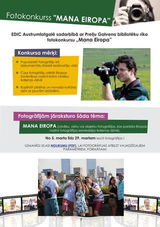 Fotokonkurss "MANA EIROPA"
EDIC Austrumlatgalē sadarbībā ar Preiļu Galveno bibliotēku rīko
fotokonkursu „Mana Eiropa”
Konkursa mērķi:
Popularizēt fotogrāfiju kā
dokumentālu līdzekli iedzīvotāju vidū
Caur fotogrāfiju atklāt Eiropas
Savienības nozīmi katra cilvēka
ikdienas dzīvē
Kuplināt pilsētas un novada kultūras
dzīvi ar jaunām izstādēm.
MANA EIROPA (cilvēku, vietu vai objektu fotogrāfijas, kas parāda Eiropas
nozīmi fotogrāfijas iesniedzēja ikdienas dzīvē).
No 5. marta līdz 29. martam iesūti fotogrāfijas !
UZMANĪGI IZLASI , LAI FOTOGRĀFIJAS ATBILST VAJADZĪGAJIEM
PARAMETRIEM, FORMĀTAM!
NOLIKUMU (PDF)
Fotogrāfijām jāraksturo šāda tēma:
7
 