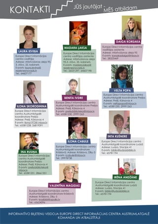 KONTAKTI
LAURA IEVIŅA
Europe Direct informācijas
centra vadītāja
Adrese: Atbrīvošanas aleja 95,
3. stāvs, 33. kabinets
E-pasts: laura.ievina@
rezeknesnovads.lv
Tel.: 64607177
MADARA ĻAKSA
Europe Direct informācijas
centra vadītājas asistente
Adrese: Atbrīvošanas aleja
95,3. stāvs, 35. kabinets
E-pasts: madara.laksa@
rezeknesnovads.lv
Tel.: 26531297, 64607198
DAIGA KORSAKA
Europe Direct informācijas centra
vadītājas asistente
Adrese: Atbrīvošanas aleja 95
E-pasts: korsakadaiga@inbox.lv
Tel.: 28325469
ILONA SKORODIHINA
Europe Direct informācijas
centra Austrumlatgalē
koordinatore Preiļos
Adrese: Preiļi, Kārsavas 4
E-pasts:
Tel.: 65381228, 26819391
ilona1973@ inbox.lv
BENITA IVDRE
Europe Direct informācijas centra
Austrumlatgalē koordinatore Preiļos
Adrese: Preiļi, Kārsavas 4
E-pasts: preilubiblioteka@inbox.lv
Tel.: 65381230, 29991263
VELTA POPA
Europe Direct informācijas centra
Austrumlatgalē koordinatore Preiļos
Adrese: Preiļi, Kārsavas 4
E-pasts: veltapopa@inbox.lv
Tel.: 65381230, 29991263
INA RUSIŅA
Europe Direct informācijas
centra Austrumlatgalē
koordinatore Preiļos
Adrese: Preiļi, Kārsavas 4
E-pasts: preilubiblioteka@
inbox.lv
Tel.: 65381231, 28661351
ILONA CABULE
Europe Direct informācijas centra
Austrumlatgalē koordinatore
Krāslavā; Adrese: Krāslava, Dīķu 5
E-pasts: icabule@inbox.lv
Tel.: 29978738
INTA KUŠNERE
Europe Direct informācijas centra
Austrumlatgalē koordinatore Ludzā
Adrese: Ludza, Stacijas 41
E-pasts: biblio@ludzasbiblio.lv
Tel.: 65781194
VALENTĪNA MAGIDAS
Europe Direct informācijas centra
Austrumlatgalē koordinatore Krāslavā
Adrese: Krāslava, Dīķu 5
E-pasts: kraslbibl@apollo.lv
Tel.: 65624096
IRĒNA ANDŽĀNE
Europe Direct informācijas centra
Austrumlatgalē koordinatore Ludzā
Adrese: Ludza, Stacijas 41
E-pasts: biblio@ludzasbiblio.lv
Tel.: 65781194
JŪS jautājat -
MĒS atbildam
INFORMATĪVO BIĻETENU VEIDOJA EUROPE DIRECT INFORMĀCIJAS CENTRA AUSTRUMLATGALĒ
KOMANDA UN ATBALSTĪTĀJI
 