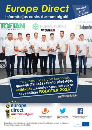 vairāk lasi 2. lpp.
vairāk lasi 2. lpp.
Preiļu robotikas kluba komanda
lielākajās
ROBOTEX 2016
Igaunijā (Tallinā) sekmīgi piedalījās
ziemeļeiropas robotikas
sacensībās
!
Europe Direct informācijas centra Austrumlatgalē darbību finansē Eiropas Komisija un Krāslavas,
Preiļu un Rēzeknes novada pašvaldības
ED_Austrumlatgalē
@ED_Austrum_LTG
http://www.draugiem.lv/
edic.austrumlatgale/
http://www.facebook.com/
EDAustrumlatgale
Europe Direct
Informācijas centrs Austrumlatgalē
Ziņu lapa
Nr. 23
15.12.2016
 