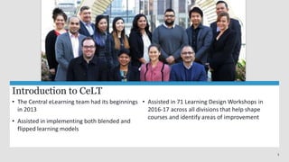 3
Introduction to CeLT
• The Central eLearning team had its beginnings
in 2013
• Assisted in implementing both blended and
flipped learning models
• Assisted in 71 Learning Design Workshops in
2016-17 across all divisions that help shape
courses and identify areas of improvement
 