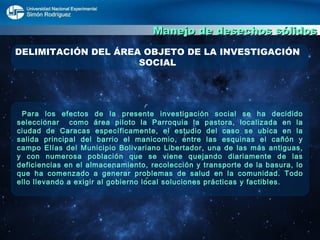 Manejo de desechos sólidos DELIMITACIÓN DEL ÁREA OBJETO DE LA INVESTIGACIÓN SOCIAL Para los efectos de la presente investigación social se ha decidido seleccionar  como área piloto la Parroquia la pastora, localizada en la ciudad de Caracas específicamente, el estudio del caso se ubica en la salida principal del barrio el manicomio, entre las esquinas el cañón y campo Elías del Municipio Bolivariano Libertador, una de las más antiguas, y con numerosa población que se viene quejando diariamente de las deficiencias en el almacenamiento, recolección y transporte de la basura, lo que ha comenzado a generar problemas de salud en la comunidad. Todo ello llevando a exigir al gobierno local soluciones prácticas y factibles.  
