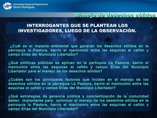 Manejo de desechos sólidos INTERROGANTES QUE SE PLANTEAN LOS INVESTIGADORES, LUEGO DE LA OBSERVACIÓN. ¿Cuál es el impacto ambiental que generan los desechos sólidos en la parroquia la Pastora, barrio el manicomio entre las esquinas el cañón y campo Elías del Municipio Libertador? ¿Qué políticas públicas se aplican en la parroquia La Pastora, barrio el manicomio entre las esquinas el cañón y campo Elías del Municipio Libertador para el manejo de los desechos sólidos? ¿Cuáles son los principales factores que inciden en el manejo de los desechos sólidos en la parroquia La Pastora, barrio el manicomio entre las esquinas el cañón y campo Elías del Municipio Libertador? ¿Qué estrategias de gerencia pública y concientización de la comunidad deben  implantarse para  optimizar el manejo de los desechos sólidos en la parroquia la Pastora, barrio el manicomio entre las esquinas el cañón y campo Elías del Municipio Libertador? 