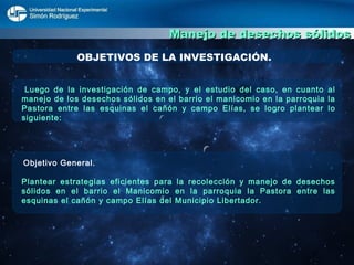 Manejo de desechos sólidos OBJETIVOS DE LA INVESTIGACIÓN. Luego de la investigación de campo, y el estudio del caso, en cuanto al manejo de los desechos sólidos en el barrio el manicomio en la parroquia la Pastora entre las esquinas el cañón y campo Elías, se logro plantear lo siguiente: Objetivo General. Plantear estrategias eficientes para la recolección y manejo de desechos sólidos en el barrio el Manicomio en la parroquia la Pastora entre las esquinas el cañón y campo Elías del Municipio Libertador.  