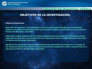Manejo de desechos sólidos OBJETIVOS DE LA INVESTIGACIÓN. Objetivos Específicos . Describir los impactos, en lo ambiental y en el área de la salud que generan los desechos sólidos en el barrio el manicomio entre las esquinas el cañón y campo Elías en la parroquia la Pastora del Municipio Libertador. Determinar cuales deberían ser las políticas públicas para el manejo de los desechos sólidos aplicables en el barrio el manicomio entre las esquinas el cañón y campo Elías en la parroquia la Pastora del Municipio Libertador. Identificar los principales factores generados por la comunidad que inciden en el  manejo de los desechos sólidos en el barrio el manicomio entre las esquinas el cañón y campo Elías en la parroquia la Pastora del Municipio Libertador. 