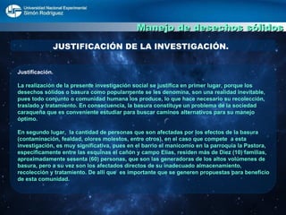 Manejo de desechos sólidos JUSTIFICACIÓN DE LA INVESTIGACIÓN. Justificación.  La realización de la presente investigación social se justifica en primer lugar, porque los desechos sólidos o basura como popularmente se les denomina, son una realidad inevitable, pues todo conjunto o comunidad humana los produce, lo que hace necesario su recolección, traslado y tratamiento. En consecuencia, la basura constituye un problema de la sociedad caraqueña que es conveniente estudiar para buscar caminos alternativos para su manejo óptimo. En segundo lugar,  la cantidad de personas que son afectadas por los efectos de la basura (contaminación, fealdad, olores molestos, entre otros), en el caso que compete  a esta investigación, es muy significativa, pues en el barrio el manicomio en la parroquia la Pastora, específicamente entre las esquinas el cañón y campo Elías, residen más de Diez (10) familias, aproximadamente sesenta (60) personas, que son las generadoras de los altos volúmenes de basura, pero a su vez son los afectados directos de su inadecuado almacenamiento, recolección y tratamiento. De allí que  es importante que se generen propuestas para beneficio de esta comunidad. 