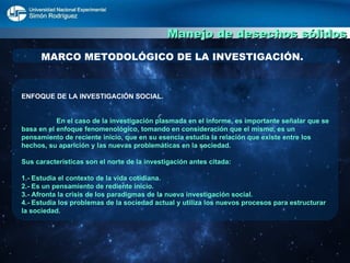 Manejo de desechos sólidos MARCO METODOLÓGICO DE LA INVESTIGACIÓN. ENFOQUE DE LA INVESTIGACIÓN SOCIAL. En el caso de la investigación plasmada en el informe, es importante señalar que se basa en el enfoque fenomenológico, tomando en consideración que el mismo, es un pensamiento de reciente inicio, que en su esencia estudia la relación que existe entre los hechos, su aparición y las nuevas problemáticas en la sociedad.  Sus características son el norte de la investigación antes citada: 1.- Estudia el contexto de la vida cotidiana. 2.- Es un pensamiento de rediente inicio. 3.- Afronta la crisis de los paradigmas de la nueva investigación social.  4.- Estudia los problemas de la sociedad actual y utiliza los nuevos procesos para estructurar la sociedad. 