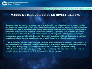 Manejo de desechos sólidos MARCO METODOLÓGICO DE LA INVESTIGACIÓN. Igualmente es necesario mencionar que la investigación social realizada se enmarca dentro del diseño de Investigación de Campo, la cual consiste en el análisis sistemático de problemas en la realidad, con el propósito bien sea de describirlos, interpretarlos, entender su naturaleza y factores constituyentes, explicar sus causas y efectos, o predecir su ocurrencia, haciendo uso de métodos característicos de cualquiera de los paradigmas o enfoques de investigación conocidos o en desarrollo. Los datos de interés son recogidos en forma directa de la realidad; en este sentido se trata de investigaciones  a partir de datos originales o primarios  En el presente estudio se recolectará los datos directamente de la realidad, describiendo la problemática de los desechos sólidos en el barrio el manicomio, entre las esquinas el cañón y campo Elías de la parroquia la Pastora del Municipio Libertador. (Distrito Capital).  El estudio es descriptivo, ya que su objetivo es la descripción, con mayor precisión de las características de un determinado individuo, situaciones o grupos 